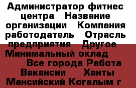 Администратор фитнес центра › Название организации ­ Компания-работодатель › Отрасль предприятия ­ Другое › Минимальный оклад ­ 28 000 - Все города Работа » Вакансии   . Ханты-Мансийский,Когалым г.